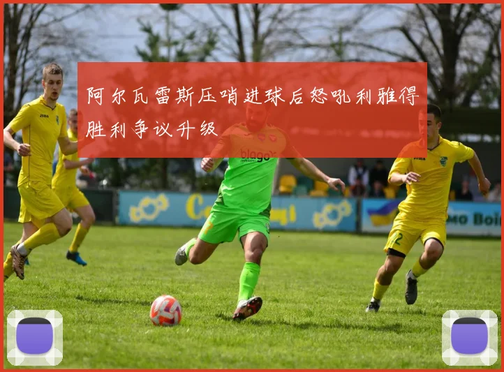 阿尔瓦雷斯压哨进球后怒吼利雅得胜利争议升级
