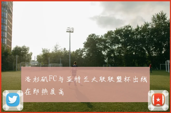 洛杉矶FC与亚特兰大联联盟杯出线在即热度高