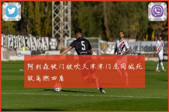 阿利森破门被吹天津津门虎同城死敌高燃回看