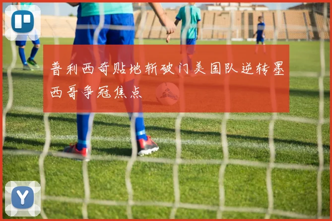 普利西奇贴地斩破门美国队逆转墨西哥争冠焦点