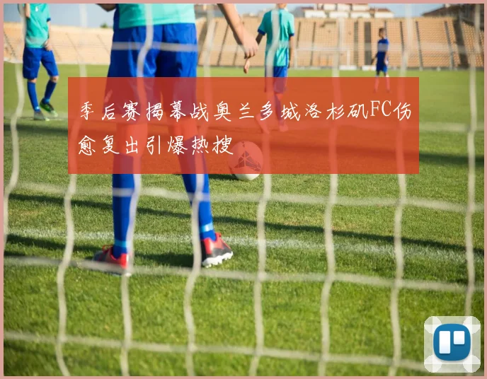 季后赛揭幕战奥兰多城洛杉矶FC伤愈复出引爆热搜