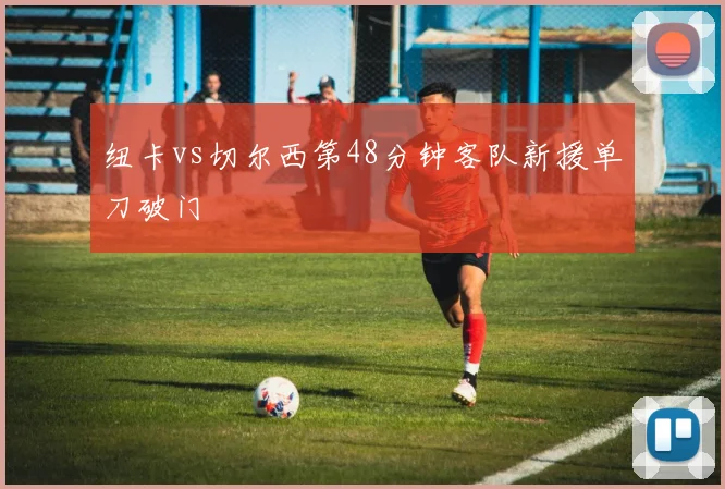 纽卡vs切尔西第48分钟客队新援单刀破门
