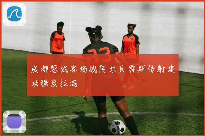成都蓉城客场战阿尔瓦雷斯传射建功强度拉满