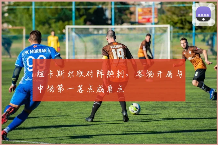 纽卡斯尔联对阵热刺,客场开局与中场第一落点成看点