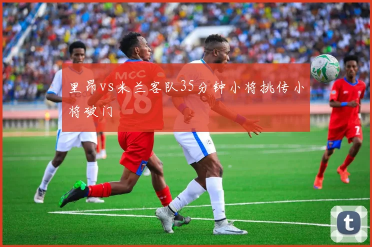 里昂vs米兰客队35分钟小将挑传小将破门