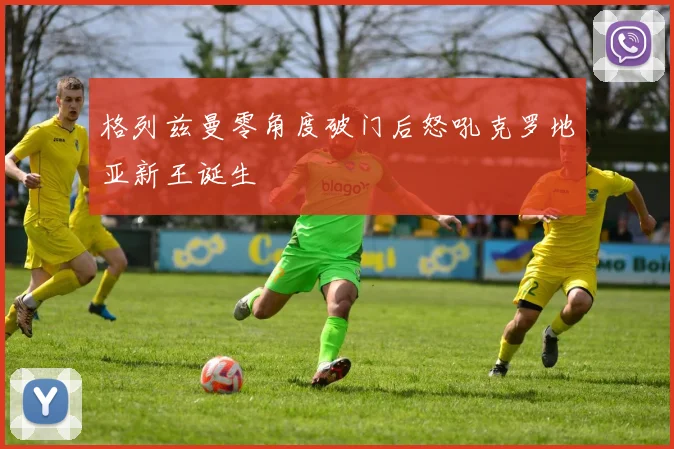 格列兹曼零角度破门后怒吼克罗地亚新王诞生